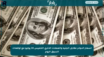 أسعار الدولار مقابل الجنيه والعملات الأخرى الخميس 24 يوليو مع توقعات السوق اليوم